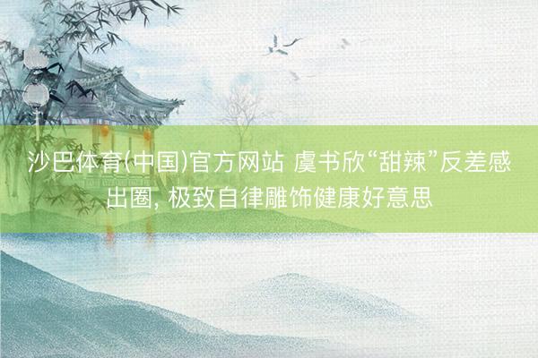 沙巴体育(中国)官方网站 虞书欣“甜辣”反差感出圈， 极致自律雕饰健康好意思