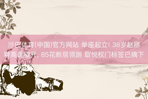 沙巴体育(中国)官方网站 举座起立! 38岁赵丽颖高调擢升， 85花断层领跑 取悦权门标签已摘下