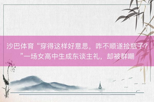 沙巴体育 “穿得这样好意思，咋不顺遂捡瓶子？”一场女高中生成东谈主礼，却被群嘲