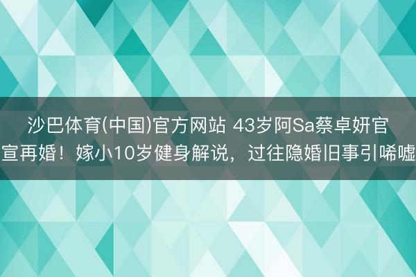 沙巴体育(中国)官方网站 43岁阿Sa蔡卓妍官宣再婚！嫁小10岁健身解说，过往隐婚旧事引唏嘘