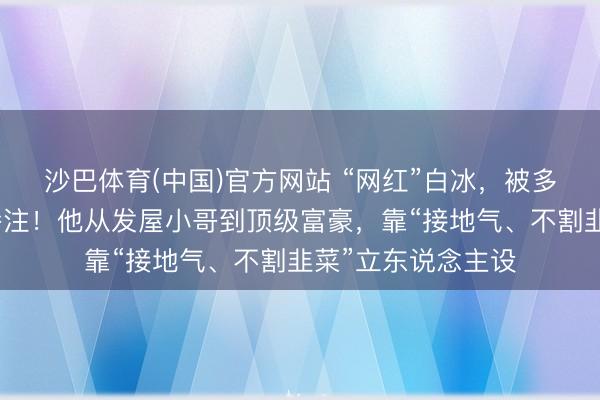 沙巴体育(中国)官方网站 “网红”白冰，被多平台禁言、辞谢眷注！他从发屋小哥到顶级富豪，靠“接地气、不割韭菜”立东说念主设