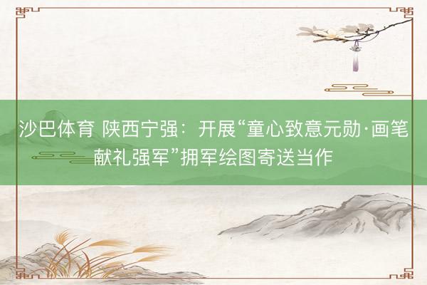 沙巴体育 陕西宁强：开展“童心致意元勋·画笔献礼强军”拥军绘图寄送当作