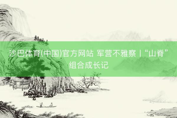 沙巴体育(中国)官方网站 军营不雅察丨“山脊”组合成长记