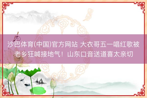 沙巴体育(中国)官方网站 大衣哥五一唱红歌被老乡狂喊接地气！山东口音送道喜太亲切