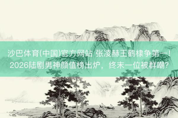 沙巴体育(中国)官方网站 张凌赫王鹤棣争第一！2026陆剧男神颜值榜出炉，终末一位被群嘲？
