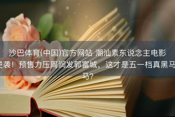 沙巴体育(中国)官方网站 潮汕素东说念主电影逆袭！预售力压周润发郭富城，这才是五一档真黑马？