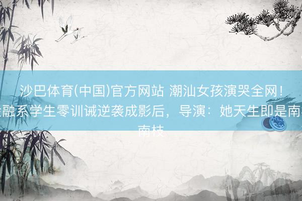 沙巴体育(中国)官方网站 潮汕女孩演哭全网！金融系学生零训诫逆袭成影后，导演：她天生即是南枝