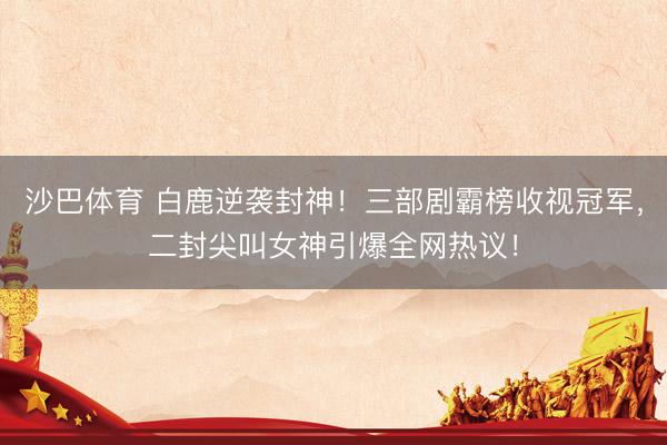 沙巴体育 白鹿逆袭封神！三部剧霸榜收视冠军，二封尖叫女神引爆全网热议！
