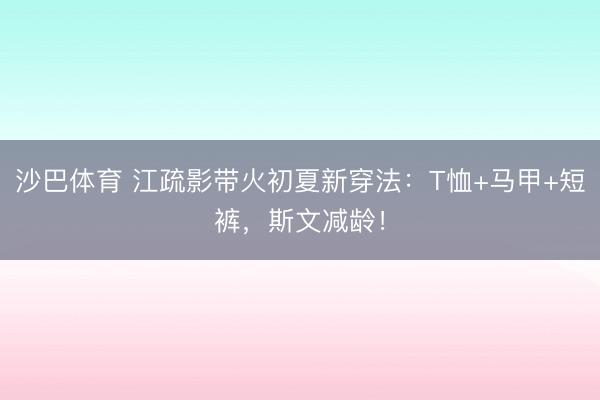 沙巴体育 江疏影带火初夏新穿法：T恤+马甲+短裤，斯文减龄！