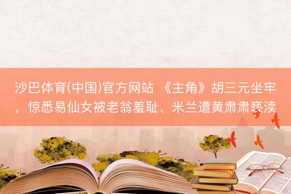 沙巴体育(中国)官方网站 《主角》胡三元坐牢，惊悉易仙女被老翁羞耻、米兰遭黄肃肃亵渎