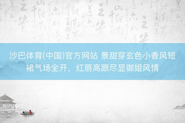 沙巴体育(中国)官方网站 景甜穿玄色小香风短裙气场全开，红唇高跟尽显御姐风情