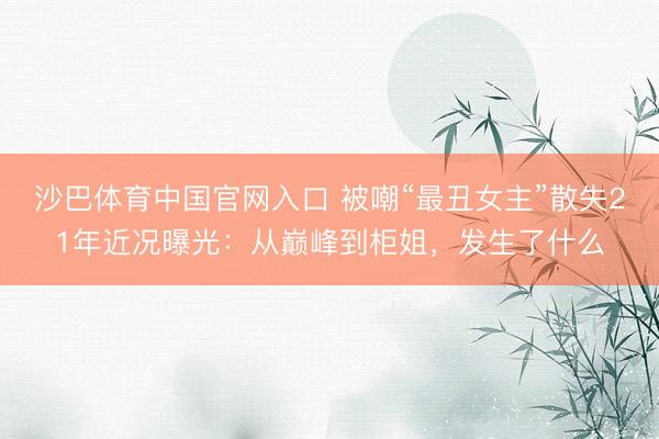 沙巴体育中国官网入口 被嘲“最丑女主”散失21年近况曝光：从巅峰到柜姐，发生了什么