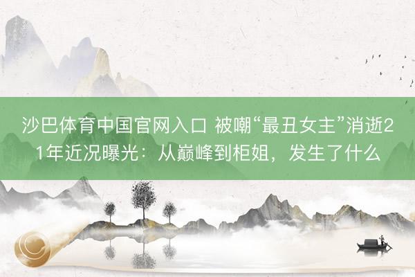 沙巴体育中国官网入口 被嘲“最丑女主”消逝21年近况曝光：从巅峰到柜姐，发生了什么