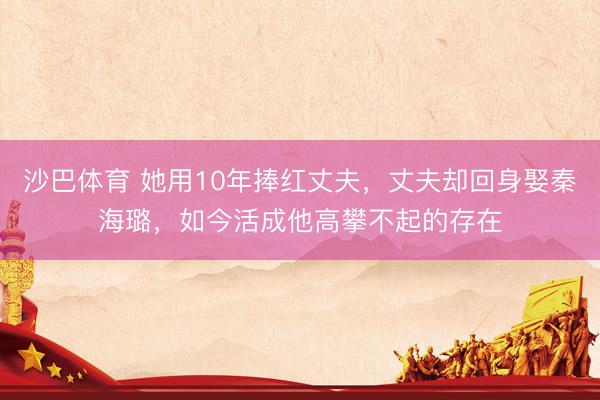 沙巴体育 她用10年捧红丈夫，丈夫却回身娶秦海璐，如今活成他高攀不起的存在