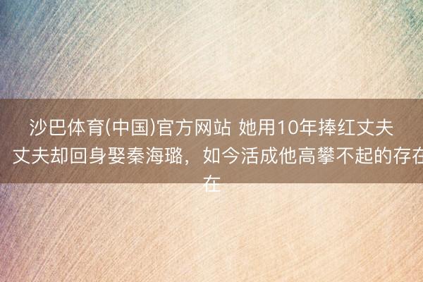沙巴体育(中国)官方网站 她用10年捧红丈夫,丈夫却回身娶秦海璐,如今活成他高攀不起的存在