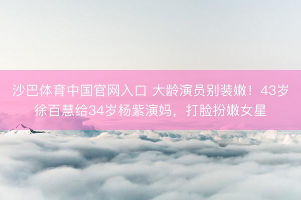 沙巴体育中国官网入口 大龄演员别装嫩！43岁徐百慧给34岁杨紫演妈，打脸扮嫩女星
