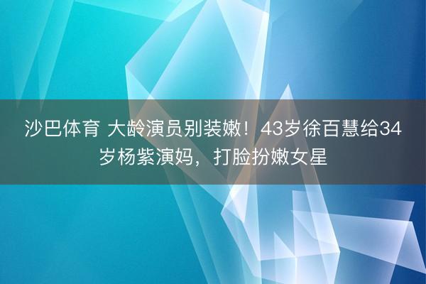 沙巴体育 大龄演员别装嫩！43岁徐百慧给34岁杨紫演妈，打脸扮嫩女星
