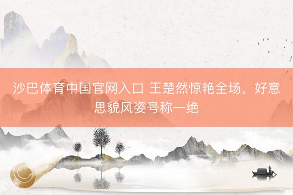 沙巴体育中国官网入口 王楚然惊艳全场，好意思貌风姿号称一绝