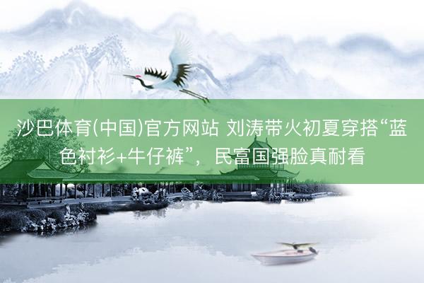 沙巴体育(中国)官方网站 刘涛带火初夏穿搭“蓝色衬衫+牛仔裤”，民富国强脸真耐看