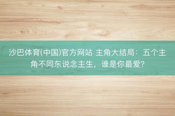 沙巴体育(中国)官方网站 主角大结局：五个主角不同东说念主生，谁是你最爱？