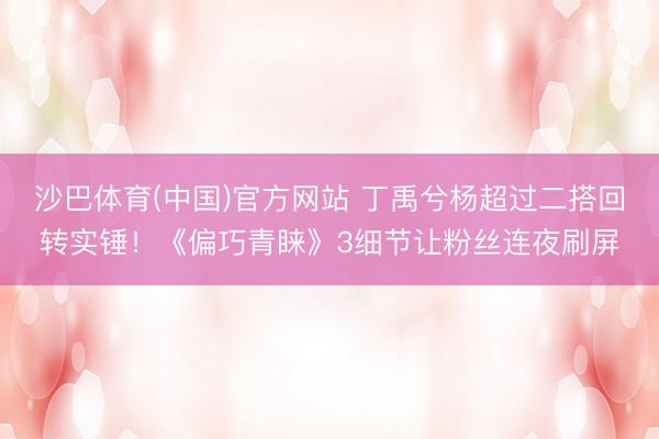 沙巴体育(中国)官方网站 丁禹兮杨超过二搭回转实锤！《偏巧青睐》3细节让粉丝连夜刷屏