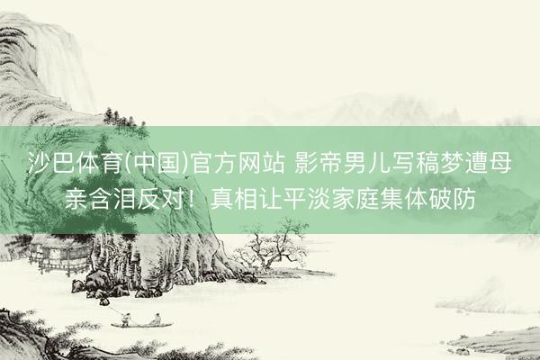沙巴体育(中国)官方网站 影帝男儿写稿梦遭母亲含泪反对！真相让平淡家庭集体破防