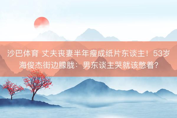 沙巴体育 丈夫丧妻半年瘦成纸片东谈主！53岁海俊杰街边朦胧：男东谈主哭就该憋着？