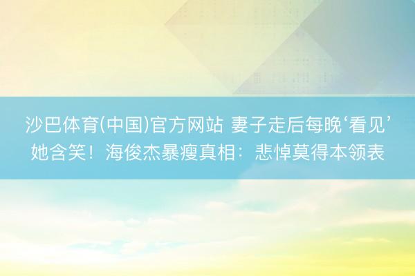 沙巴体育(中国)官方网站 妻子走后每晚‘看见’她含笑！海俊杰暴瘦真相：悲悼莫得本领表