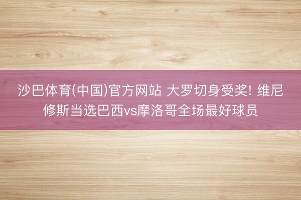 沙巴体育(中国)官方网站 大罗切身受奖! 维尼修斯当选巴西vs摩洛哥全场最好球员
