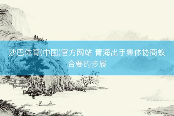 沙巴体育(中国)官方网站 青海出手集体协商蚁合要约步履