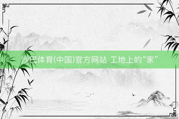 沙巴体育(中国)官方网站 工地上的“家”