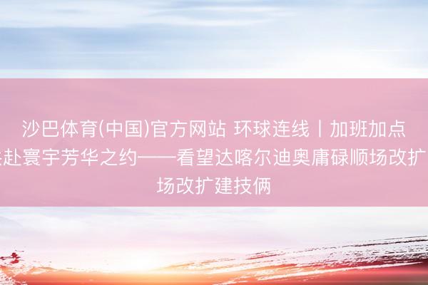 沙巴体育(中国)官方网站 环球连线丨加班加点只为共赴寰宇芳华之约——看望达喀尔迪奥庸碌顺场改扩建技俩