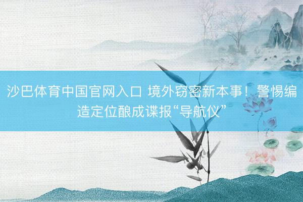 沙巴体育中国官网入口 境外窃密新本事！警惕编造定位酿成谍报“导航仪”