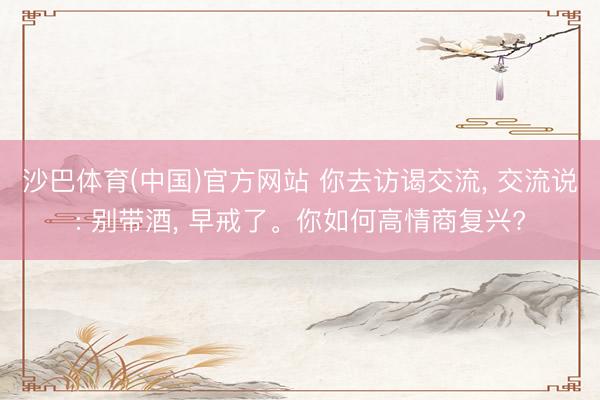 沙巴体育(中国)官方网站 你去访谒交流， 交流说: 别带酒， 早戒了。你如何高情商复兴?