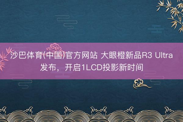 沙巴体育(中国)官方网站 大眼橙新品R3 Ultra发布，开启1LCD投影新时间