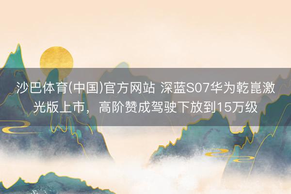 沙巴体育(中国)官方网站 深蓝S07华为乾崑激光版上市，高阶赞成驾驶下放到15万级