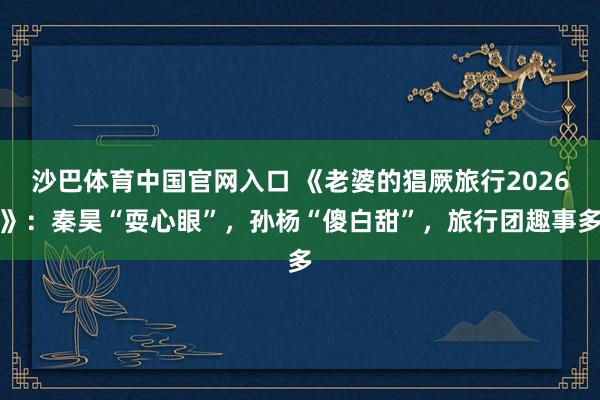 沙巴体育中国官网入口 《老婆的猖厥旅行2026》：秦昊“耍心眼”，孙杨“傻白甜”，旅行团趣事多