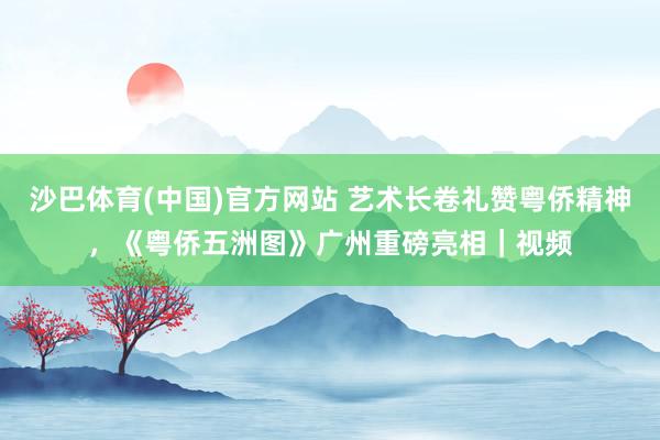 沙巴体育(中国)官方网站 艺术长卷礼赞粤侨精神,《粤侨五洲图》广州重磅亮相|视频