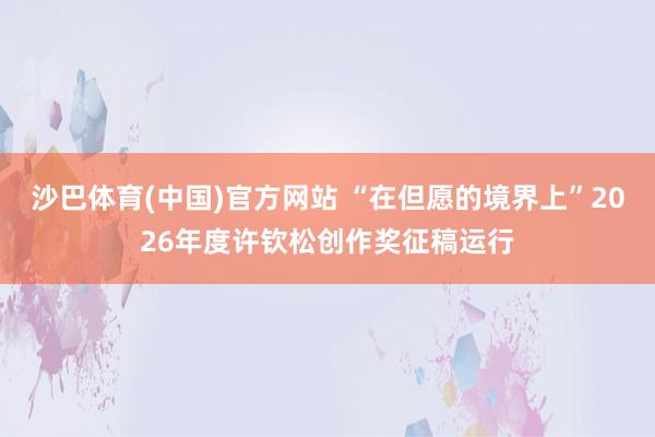 沙巴体育(中国)官方网站 “在但愿的境界上”2026年度许钦松创作奖征稿运行