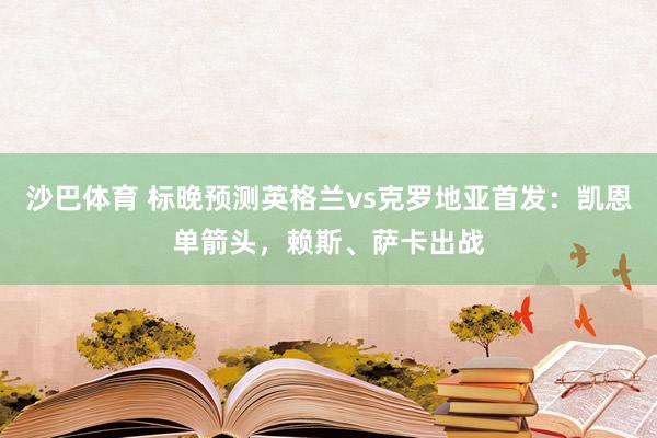 沙巴体育 标晚预测英格兰vs克罗地亚首发：凯恩单箭头，赖斯、萨卡出战