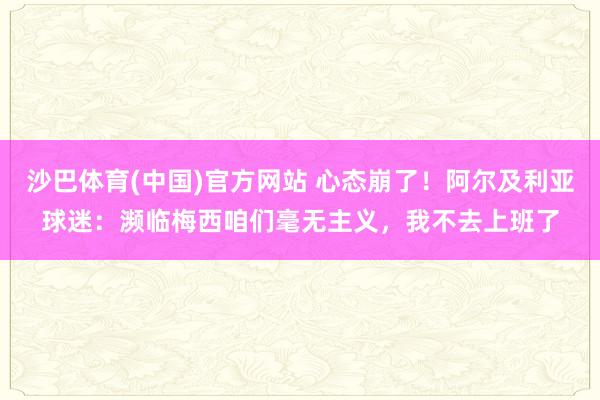沙巴体育(中国)官方网站 心态崩了！阿尔及利亚球迷：濒临梅西咱们毫无主义，我不去上班了