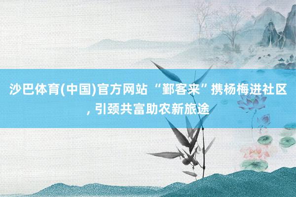 沙巴体育(中国)官方网站 “鄞客来”携杨梅进社区， 引颈共富助农新旅途