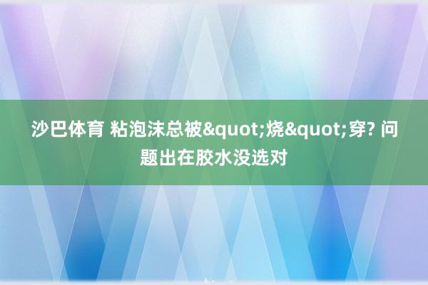 沙巴体育 粘泡沫总被"烧"穿? 问题出在胶水没选对