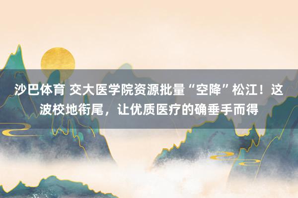 沙巴体育 交大医学院资源批量“空降”松江!这波校地衔尾,让优质医疗的确垂手而得