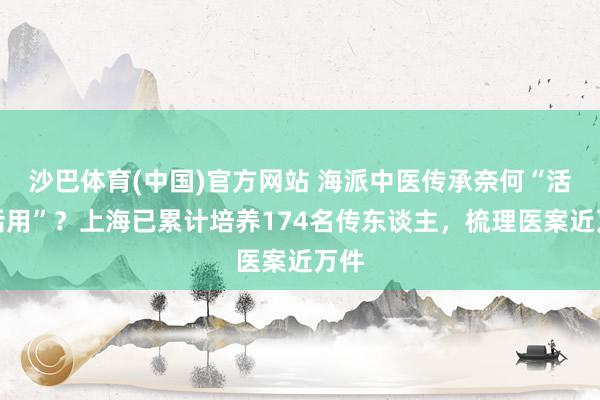 沙巴体育(中国)官方网站 海派中医传承奈何“活学活用”？上海已累计培养174名传东谈主，梳理医案近万件