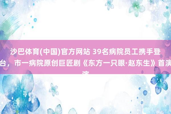 沙巴体育(中国)官方网站 39名病院员工携手登台，市一病院原创巨匠剧《东方一只眼·赵东生》首演