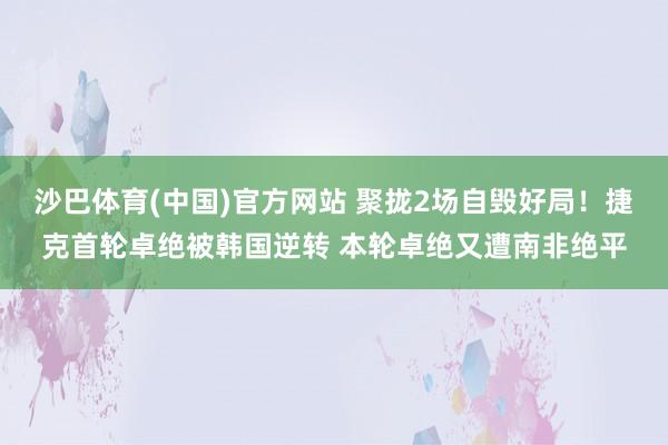 沙巴体育(中国)官方网站 聚拢2场自毁好局！捷克首轮卓绝被韩国逆转 本轮卓绝又遭南非绝平