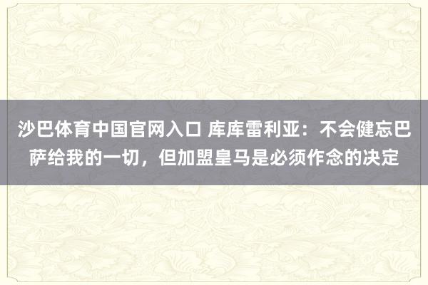 沙巴体育中国官网入口 库库雷利亚:不会健忘巴萨给我的一切,但加盟皇马是必须作念的决定